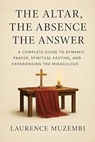 The Altar, The Absence, The Answer: A Complete Guide to Dynamic Prayer, Spiritual Fasting, and Experiencing the Miraculous (Theology) B0G2GSNGX9 Book Cover