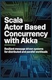 SCALA ACTOR BASED CONCURRENCY WITH AKKA: Resilient Message Driven Systems for Distributed and Parallel Workloads (Concurrent, Distributed & Cloud-Native Systems)