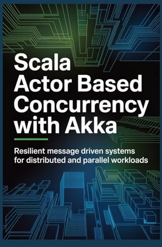 SCALA ACTOR BASED CONCURRENCY WITH AKKA: Resilient Message Driven Systems for Distributed and Parallel Workloads (Concurrent, Distributed & Cloud-Native Systems)
