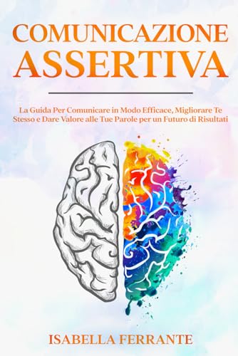Comunicazione Assertiva: La Guida Per Comunicare in Modo Efficace, Migliorare Te Stesso e Dare Valore alle Tue Parole per un Futuro di Risultat