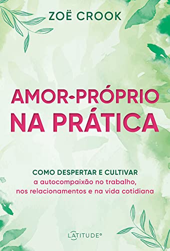 Amor-próprio na prática: como despertar e cultivar a autocompaixão no trabalho, nos relacionamentos e na vida cotidiana