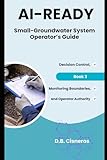 AI-Ready Small - Groundwater System Operator’s Guide: Decision Control, Monitoring Boundaries, and Operator Authority Book 3