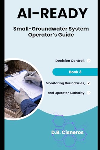 AI-Ready Small - Groundwater System Operator’s Guide: Decision Control, Monitoring Boundaries, and Operator Authority Book 3