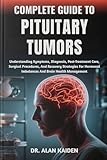 COMPLETE GUIDE TO PITUITARY TUMORS: Understanding Symptoms, Diagnosis, Post-Treatment Care, Surgical Procedures, And Recovery Strategies For Hormonal Imbalances And Brain Health Management
