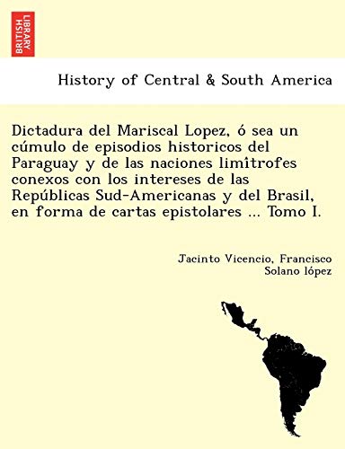 Dictadura del Mariscal Lopez, O Sea Un Cu Mulo de Episodios Historicos del Paraguay y de Las Naciones LIMI Trofes Conexos Con Los Intereses de Las ... En Forma de Cartas Epistolares ... Tomo I.