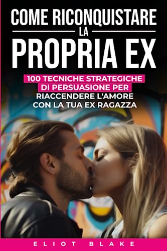 COME RICONQUISTARE LA PROPRIA EX: 100 Tecniche Strategiche Di Persuasione Per Riaccendere l'Amore Con La Tua Ex Ragazz