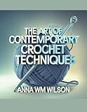  The Art of Contemporary Crochet Techniques - Anna WM Wilson: An In-Depth Resource for Beginners to Immerse Themselves in the World of Yarn and Unleash Their Creative Potential