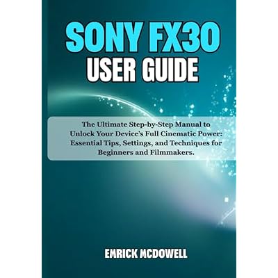 SONY FX30 USER GUIDE: The Ultimate Step-by-Step Manual to Unlock Your Device&rsquo;s Full Cinematic Power: Essential Tips, Settings, and Techniques for Beginners and Filmmakers.