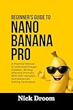 BEGINNER’S GUIDE TO NANO BANANA PRO: A Practical Manual to Unlimited Images Creation, Writing Effective Prompts With 100+ Samples, And Advanced Editing Techniques