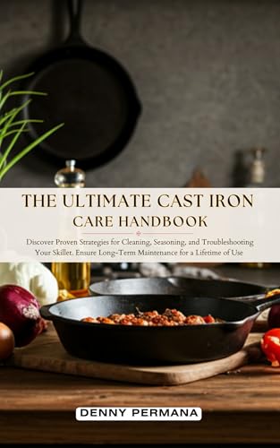 The Ultimate Cast Iron Care Handbook: Discover Proven Strategies for Cleaning, Seasoning, and Troubleshooting Your Skillet. Ensure Long-Term Maintenance for a Lifetime of Use