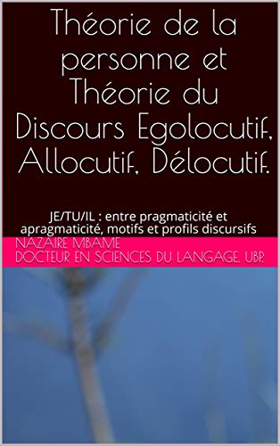 Théorie de la personne et Théorie du Discours Egolocutif, Allocutif, Délocutif. : JE/TU/IL : entre pragmaticité et apragmaticité, motifs et profils discursifs (French Edition) - MBAME, Nazaire