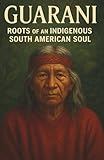 Guarani Roots of an Indigenous South American Soul: Guarani cultural heritage sacred stories family customs and the survival of identity in a changing world