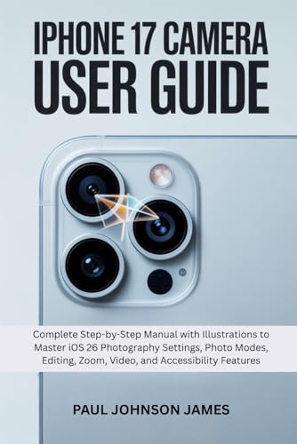 IPHONE 17 CAMERA USER GUIDE: Complete Step-by-Step Manual with Illustrations to Master iOS 26 Photography Settings, Photo Modes, Editing, Zoom, Video, ... Features (The Complete iPhone Guide)