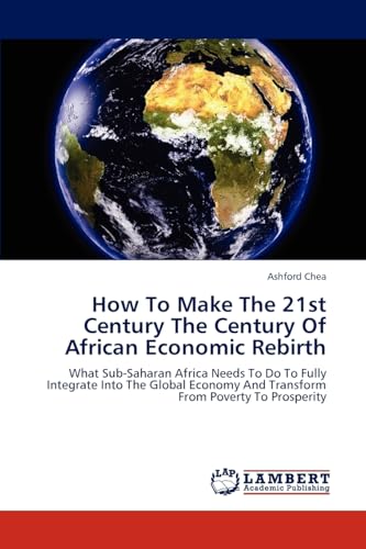 How To Make The 21st Century The Century Of African Economic Rebirth: What Sub-Saharan Africa Needs To Do To Fully Integrate Into The Global Economy And Transform From Poverty To Prosperity