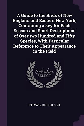 A Guide to the Birds of New England and Eastern New York; Containing a key for Each Season and Short Descriptions of Over two Hundred and Fifty ... Reference to Their Appearance in the Field