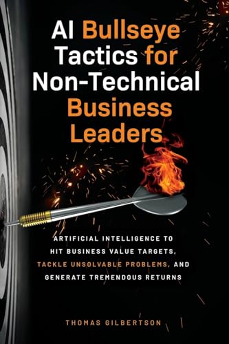 AI Bullseye Tactics For Non-Technical Business Leaders: Artificial Intelligence to Hit Business Value Targets, Tackle Unsolvable Problems, and Generate Tremendous Returns