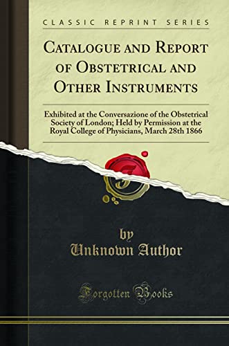 Catalogue and Report of Obstetrical and Other Instruments: Exhibited at the Conversazione of the Obstetrical Society of London; Held by Permission at ... Physicians, March 28th 1866 (Classic Reprint)