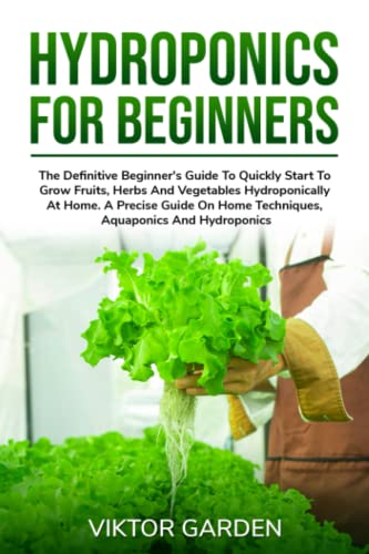 HYDROPONICS FOR BEGINNERS: The Definitive Beginner's Guide To Quickly Start To Grow Fruits, Herbs And Vegetables Hydroponically At Home. A Precise Guide On Home Techniques, Aquaponics And Hydroponics