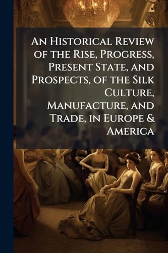 An Historical Review of the Rise, Progress, Present State, and Prospects, of the Silk Culture, Manufacture, and Trade, in Europe & America