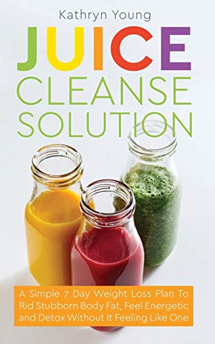 Juice Cleanse Solution: A Simple 7 Day Weight Loss Plan To Rid Stubborn Body Fat, Feel Energetic and Detox Without It Feeling Like One