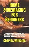 HOME SHOEMAKING FOR BEGINNERS: HOME SHOEMAKING FOR BEGINNERS: The Essential Guide On Everything You Need To Know On How To Make Shoe In On Your Own