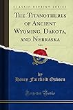 The Titanotheres of Ancient Wyoming, Dakota, and Nebraska, Vol. 2 (Classic Reprint)