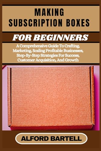 MAKING SUBSCRIPTION BOXES FOR BEGINNERS: A Comprehensive Guide To Crafting, Marketing, Scaling Profitable Businesses, Step-By-Step Strategies For Success, Customer Acquisition, And Growth