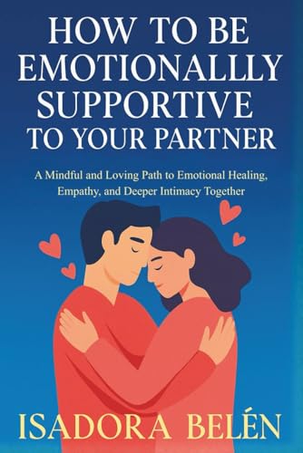 HOW TO BE EMOTIONALLY SUPPORTIVE TO YOUR PARTNER: A Mindful and Loving Path to Emotional Healing, Empathy, and Deeper Intimacy Together