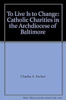 To Live Is to Change: Catholic Charities in the Archdiocese of Baltimore 0966624203 Book Cover