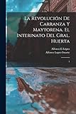 La revoluci&Atilde;&sup3;n de Carranza y Maytorena. El interinato del Gral. Huerta: 1 (Spanish Edition)