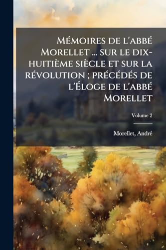 Mémoires de l'abbé Morellet ... sur le dix-huitième siècle et sur la révolution; précédés de l'Éloge de l'abbé Morellet; Volume 2 (French Edition)