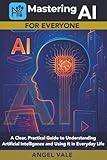 Mastering AI for Everyone: A Clear, Practical Guide to Understanding Artificial Intelligence and Using It in Everyday Life