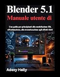Blender 5.1 Manuale utente di: Una guida per principianti alla modellazione 3D, all'animazione, alla texturizzazione agli effetti visivi
