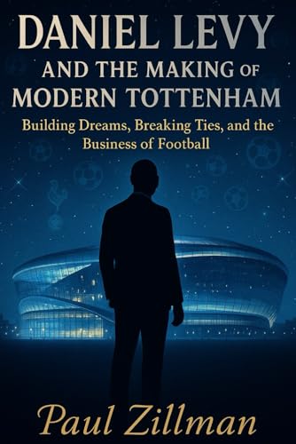 Daniel Levy And The Making Of Modern Tottenham: Building Dreams, Breaking Ties, And The Business Of Football