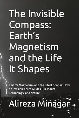 The Invisible Compass: Earth’s Magnetism and the Life It Shapes: Earth’s Magnetism and the Life It Shapes: How an Invisible Force Guides Our Planet, Technology, and Nature
