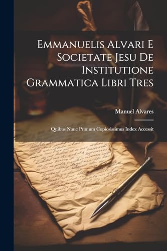 Emmanuelis Alvari E Societate Jesu De Institutione Grammatica Libri Tres: Quibus Nunc Primum Copiosissimus Index Accessit (Latin Edition)
