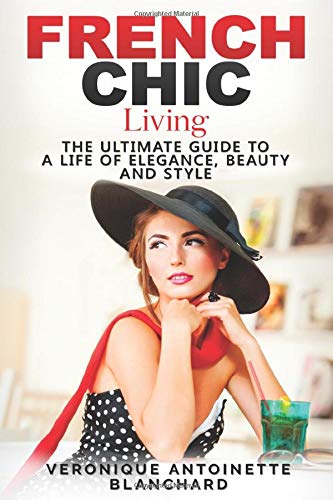 French Chic Living: The Ultimate Guide to a Life of Elegance, Beauty and Style (French Chic, Style and Beauty, Fashion Guide, Style Secrets, Capsule Wardrobe, Parisian Chic, Minimalist Living)