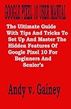 GOOGLE PIXEL 10 USER MANUAL: The Ultimate Guide With Tips And Tricks To Set Up And Master The Hidden Features Of Google Pixel 10 For Beginners And Senior’s