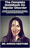 The Complete Guidebook On Bipolar Disorder : The Beginners Guide On The Causes, Symptom, Diagnosis,...