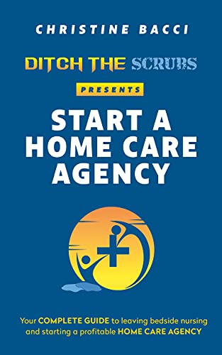 Ditch the Scrubs Presents Start a Homecare Agency: Your Complete Guide to Leaving Bedside Nursing and Starting a Profitable Home Care Agency (Ditch the Scrubs Presents...)
