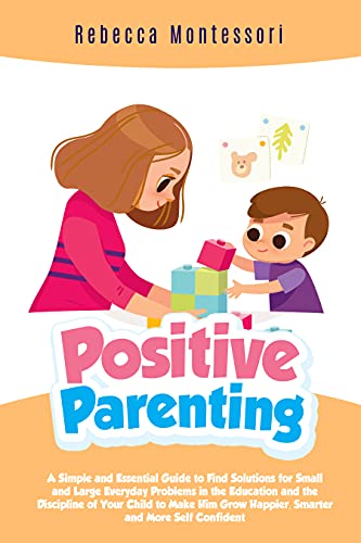 Positive Parenting: Simple and Essential Guide to Find Solutions for Small and Large Everyday Problems in Education and Discipline of Your Child to Make Him Grow Happier, Smarter and Self Confident