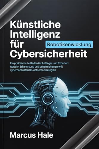Künstliche Intelligenz für Cybersicherheit: Ein praktischer Leitfaden für Anfänger und Experten: Abwehr, Erkennung und Beherrschung von Cyberbedrohungen mit KI-gestützten Strategien