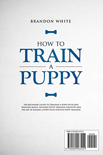 How to Train a Puppy: The Beginner’s Guide to Training a Puppy with Dog Training Basics. Includes Potty Training for Puppy and The Art of Raising a Puppy with Positive Puppy Training