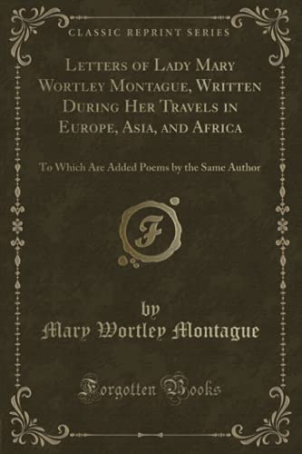 Letters of Lady Mary Wortley Montague, Written During Her Travels in Europe, Asia, and Africa (Classic Reprint): To Which Are Added Poems by the Same Author