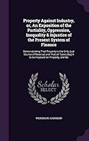 Property Against Industry, Or, an Exposition of the Partiality, Oppression, Inequality & Injustice of the Present System of Finance: Demonstrating That Property Is the Only Just Source of Revenue and 1341639134 Book Cover