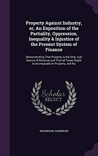 Property Against Industry, or, An Exposition of the Partiality, Oppression, Inequality & Injustice of the Present System of Finance: Demonstrating ... Taxes Ought to be Imposed on Property, and No