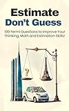 Estimate, Don't Guess: 100 Fermi Questions to Improve Your Thinking, Math and Estimation Skills!