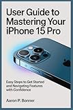  USER GUIDE TO MASTERING YOUR IPHONE 15 PRO: Easy Steps to Get Started and Navigating Features with Confidence