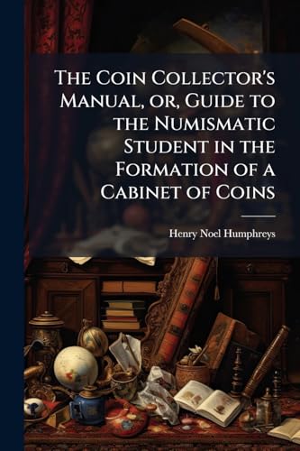 The Coin Collector's Manual, or, Guide to the Numismatic Student in the Formation of a Cabinet of Coins: Comprising an Historical and Critical Account ... to the Fall of the Roman Empire; With S