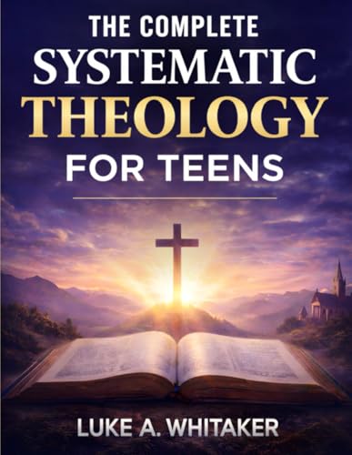 The Complete Systematic Theology for Teens: 52 Clear Biblical Answers to Life’s Biggest Questions to Build Understanding, Confidence, and Faith